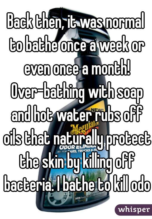 Back then, it was normal to bathe once a week or even once a month! Over-bathing with soap and hot water rubs off oils that naturally protect the skin by killing off bacteria. I bathe to kill odor