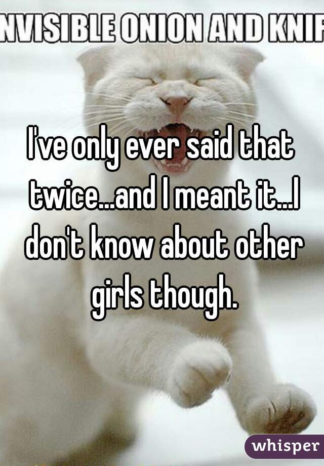 I've only ever said that twice...and I meant it...I don't know about other girls though.