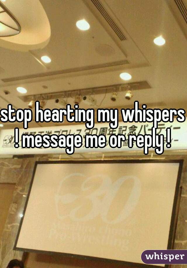 stop hearting my whispers ! message me or reply ! 