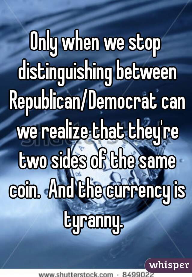 Only when we stop distinguishing between Republican/Democrat can we realize that they're two sides of the same coin.  And the currency is tyranny.  