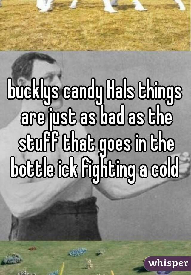 bucklys candy Hals things are just as bad as the stuff that goes in the bottle ick fighting a cold 