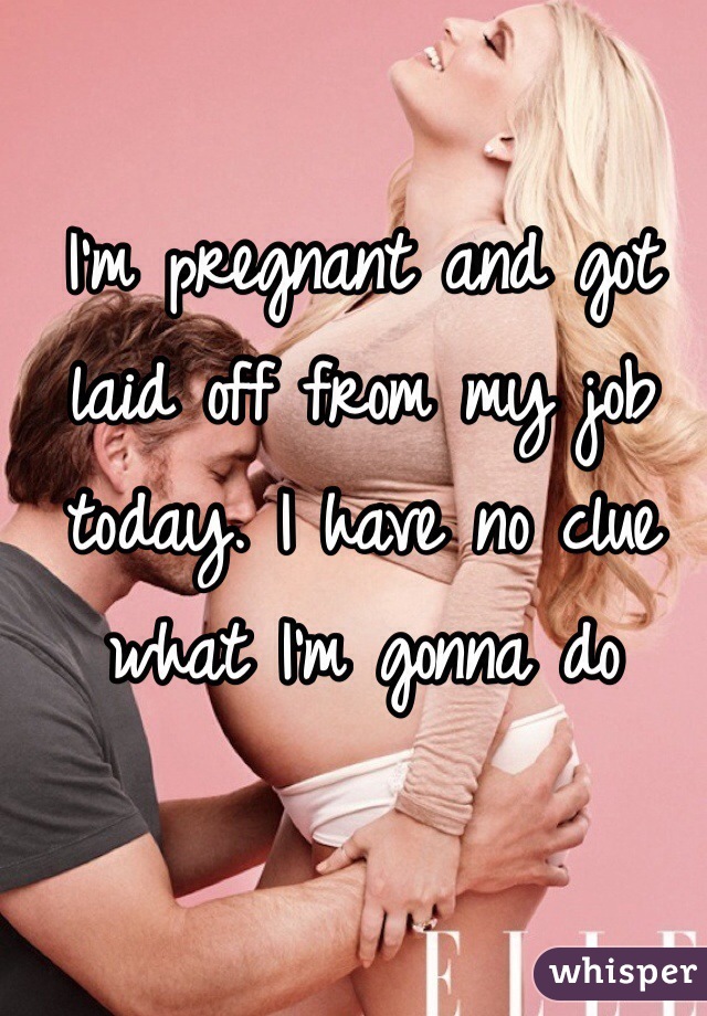 I'm pregnant and got laid off from my job today. I have no clue what I'm gonna do 