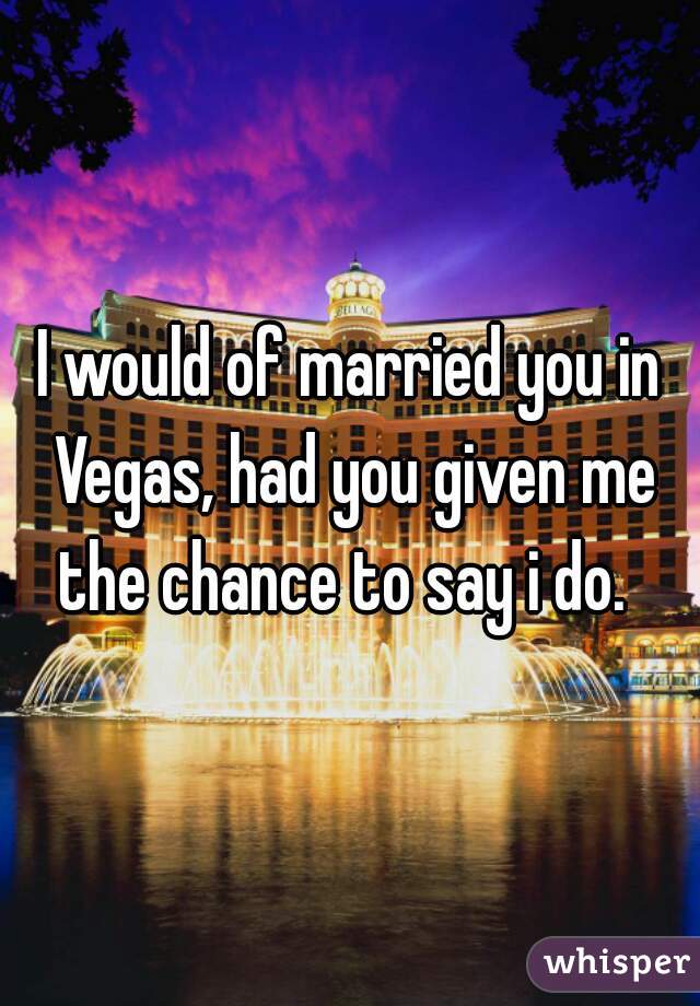 I would of married you in Vegas, had you given me the chance to say i do.  