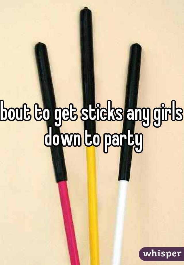 bout to get sticks any girls down to party