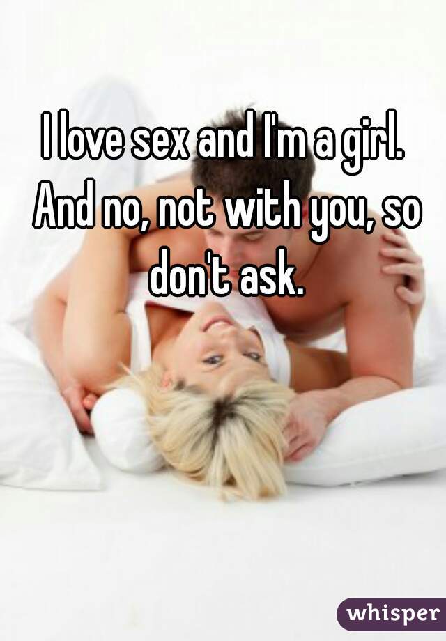 I love sex and I'm a girl. 
And no, not with you, so don't ask. 