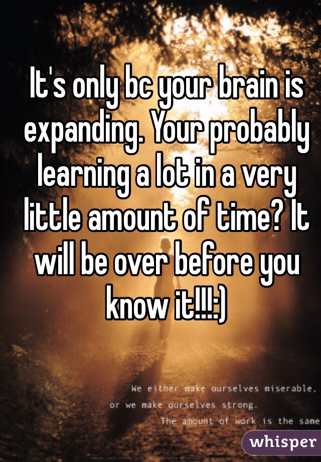 It's only bc your brain is expanding. Your probably learning a lot in a very little amount of time? It will be over before you know it!!!:) 