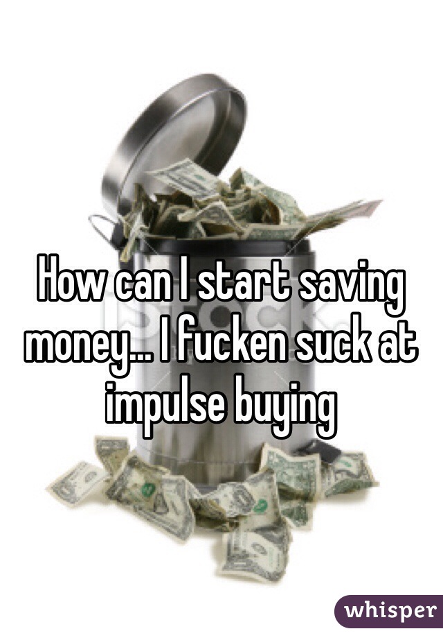 How can I start saving money... I fucken suck at impulse buying