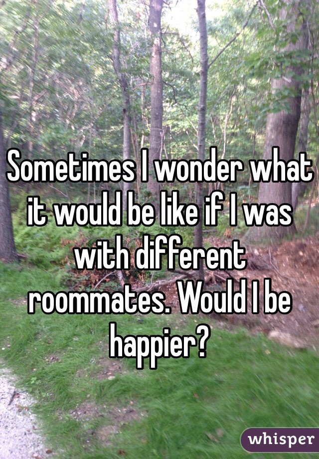 Sometimes I wonder what it would be like if I was with different roommates. Would I be happier?