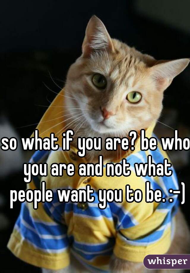 so what if you are? be who you are and not what people want you to be. :-)
