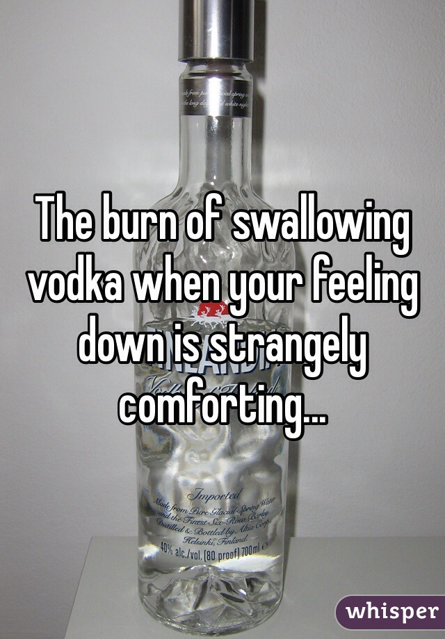The burn of swallowing vodka when your feeling down is strangely comforting... 
