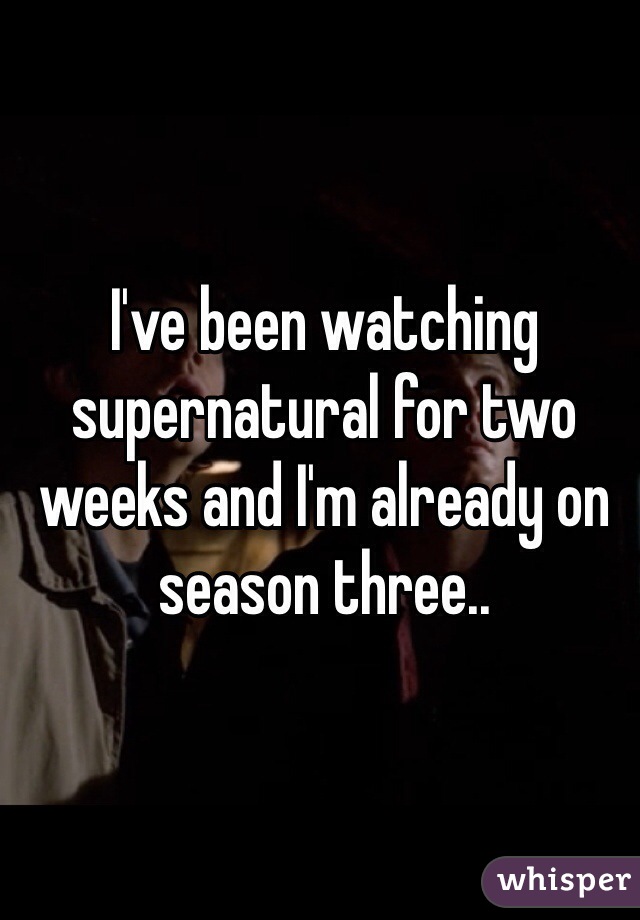 I've been watching supernatural for two weeks and I'm already on season three..