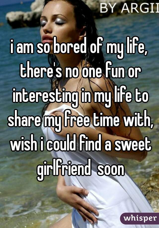 i am so bored of my life, there's no one fun or interesting in my life to share my free time with, wish i could find a sweet girlfriend  soon