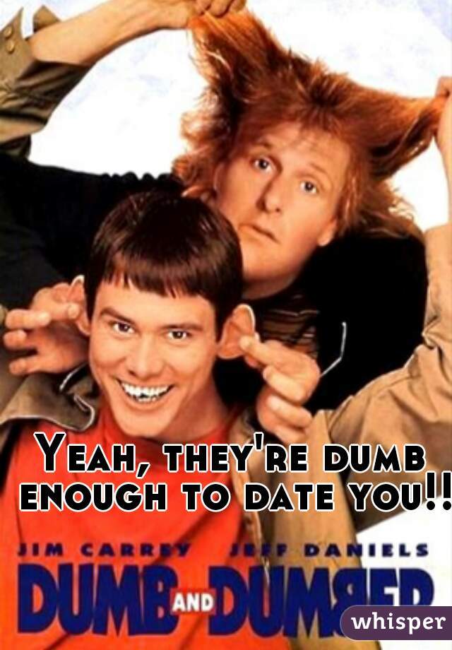 Yeah, they're dumb enough to date you!!!