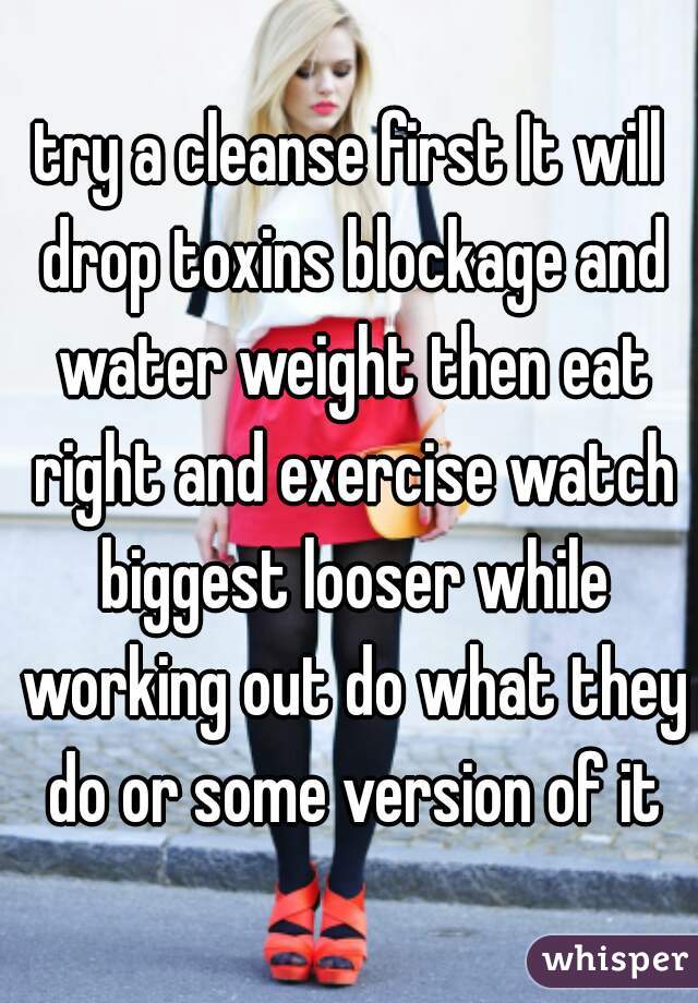 try a cleanse first It will drop toxins blockage and water weight then eat right and exercise watch biggest looser while working out do what they do or some version of it