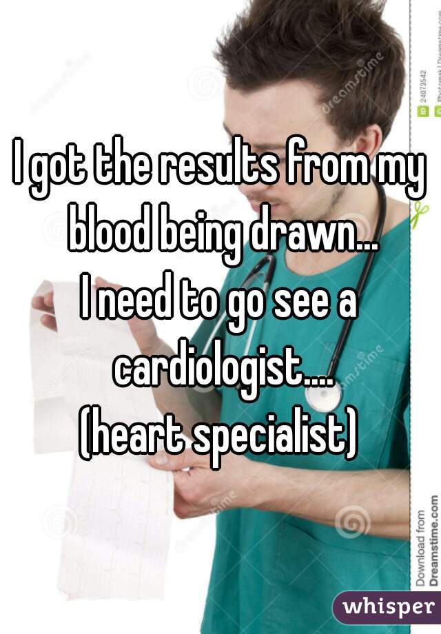 I got the results from my blood being drawn...
I need to go see a cardiologist....
(heart specialist)