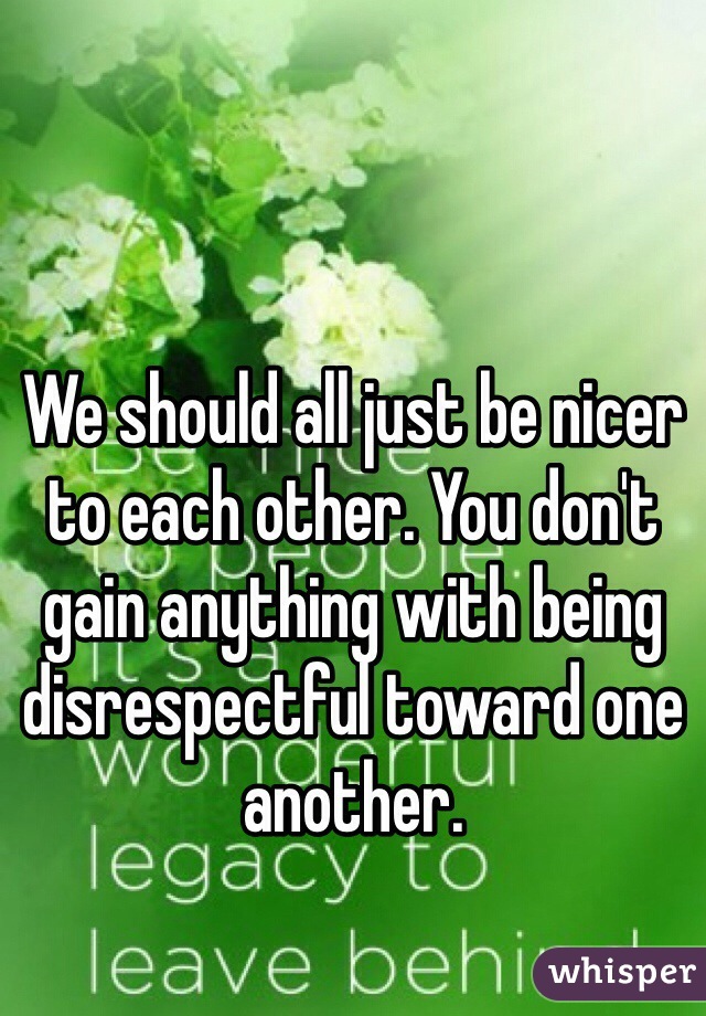We should all just be nicer to each other. You don't gain anything with being disrespectful toward one another.