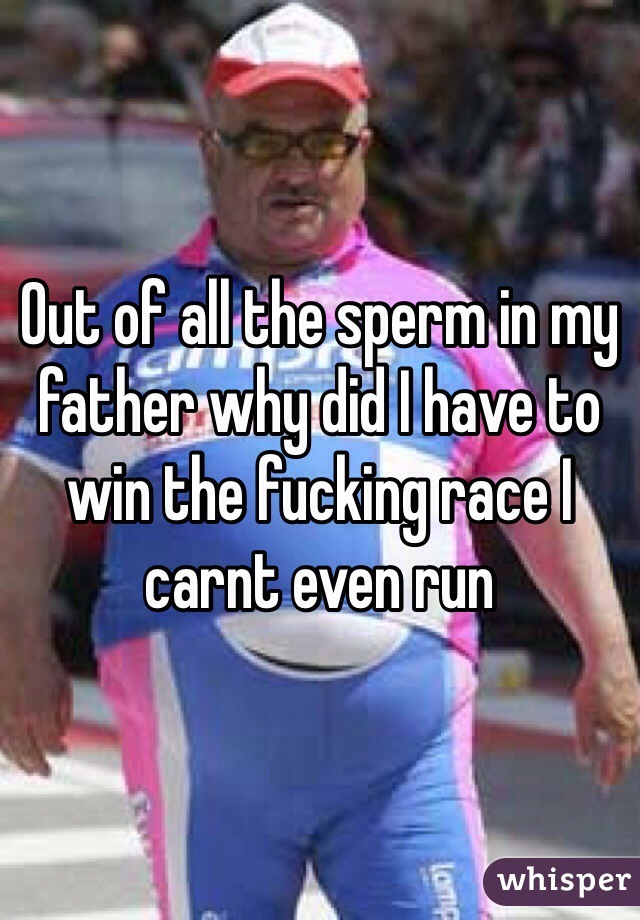 Out of all the sperm in my father why did I have to win the fucking race I carnt even run