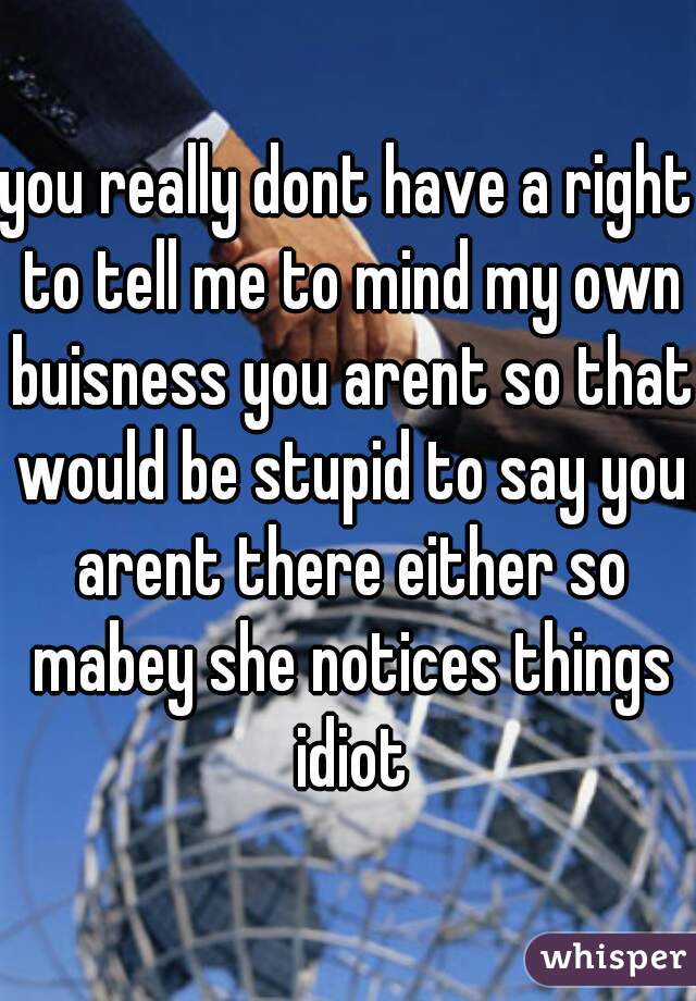 you really dont have a right to tell me to mind my own buisness you arent so that would be stupid to say you arent there either so mabey she notices things idiot