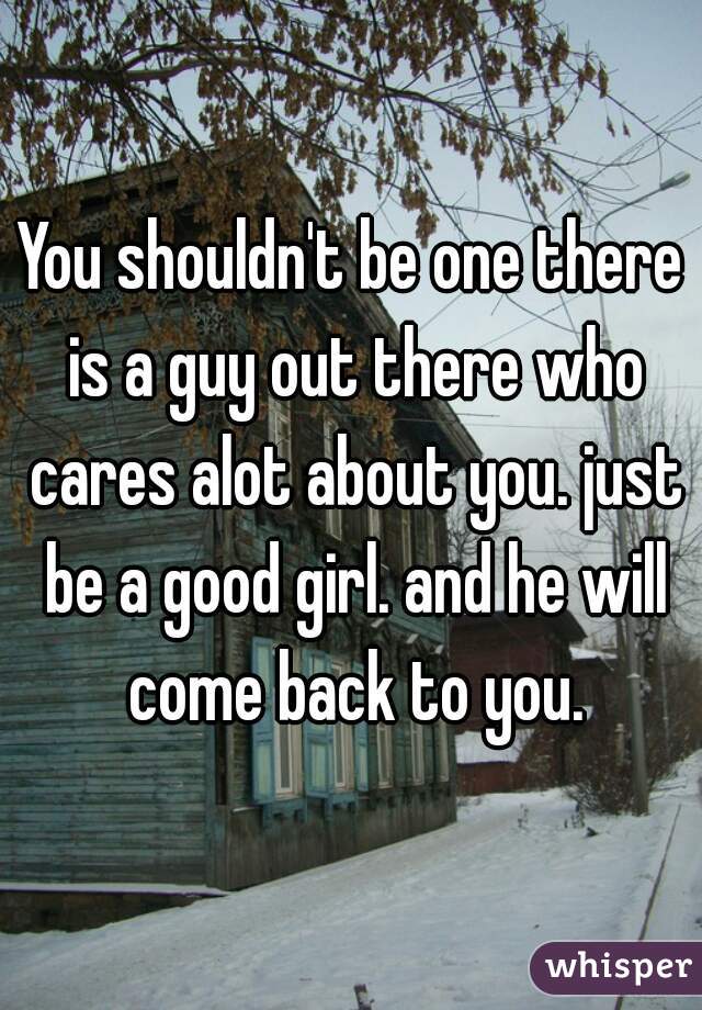 You shouldn't be one there is a guy out there who cares alot about you. just be a good girl. and he will come back to you.
