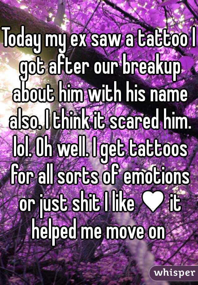 Today my ex saw a tattoo I got after our breakup about him with his name also. I think it scared him. lol. Oh well. I get tattoos for all sorts of emotions or just shit I like ♥ it helped me move on 
