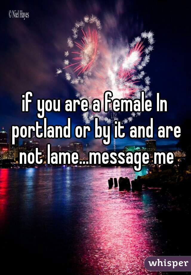 if you are a female In portland or by it and are not lame...message me