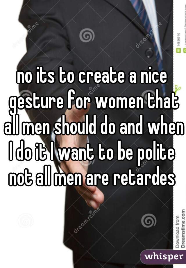 no its to create a nice gesture for women that all men should do and when I do it I want to be polite  not all men are retardes 