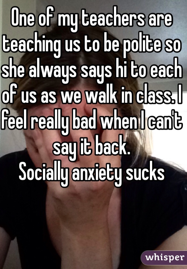 One of my teachers are teaching us to be polite so she always says hi to each of us as we walk in class. I feel really bad when I can't say it back.
Socially anxiety sucks
