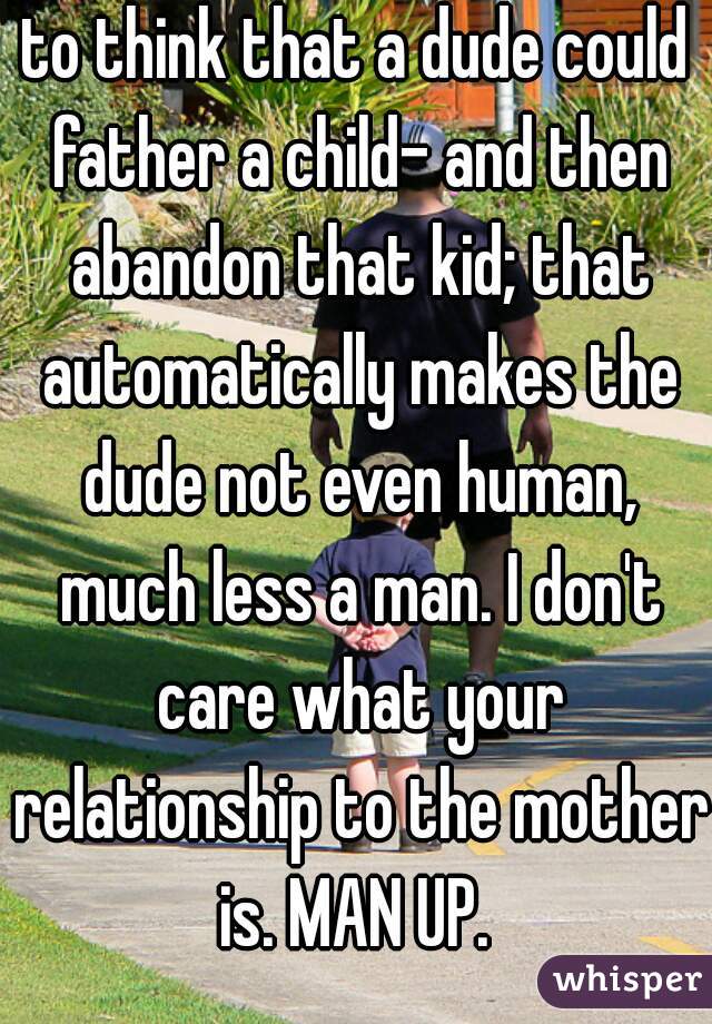 to think that a dude could father a child- and then abandon that kid; that automatically makes the dude not even human, much less a man. I don't care what your relationship to the mother is. MAN UP. 