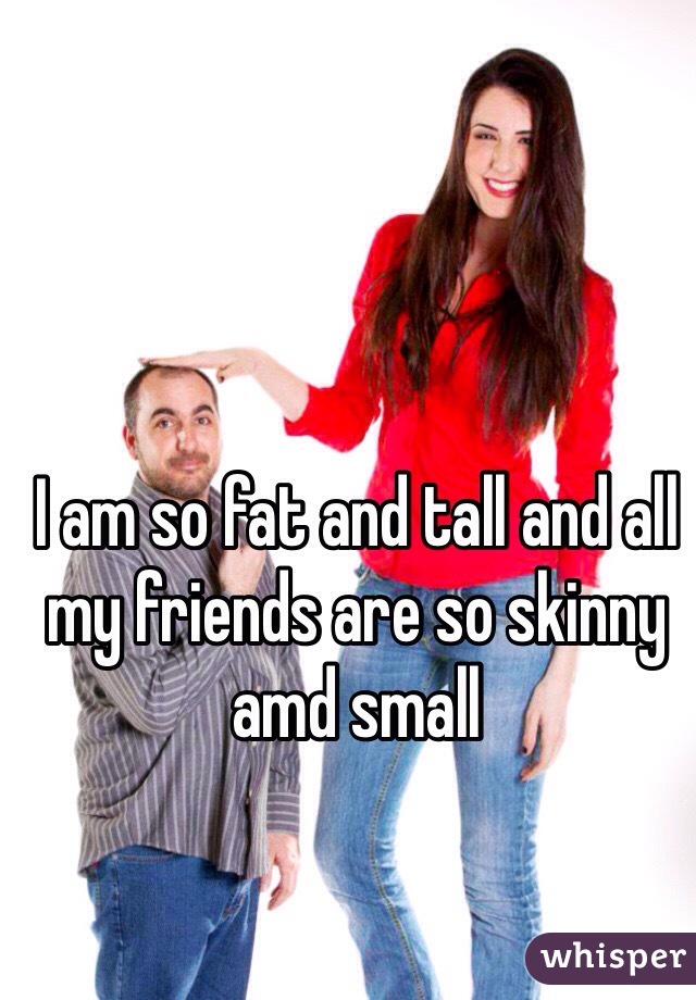 I am so fat and tall and all my friends are so skinny amd small