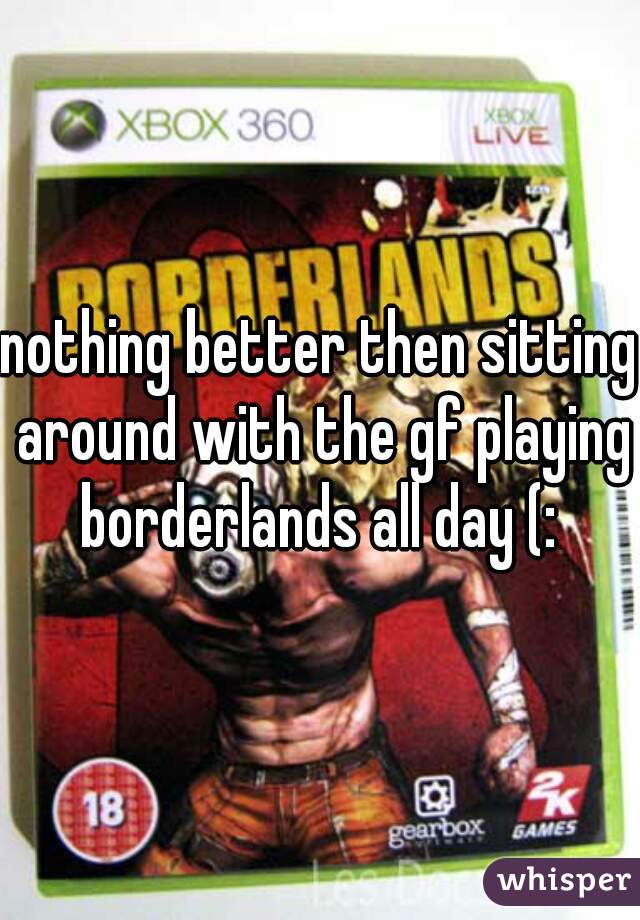 nothing better then sitting around with the gf playing borderlands all day (: 