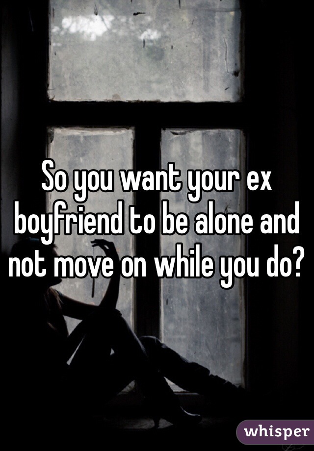 So you want your ex boyfriend to be alone and not move on while you do?