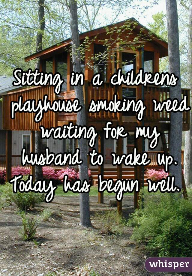 Sitting in a childrens playhouse smoking weed waiting for my husband to wake up. Today has begun well. 