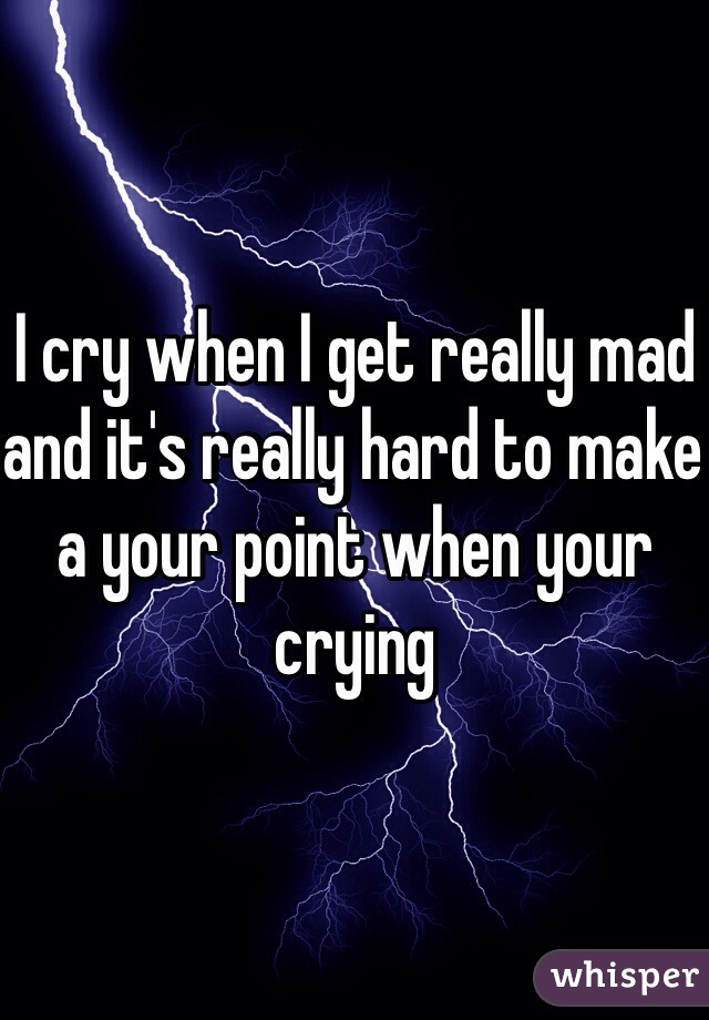 I cry when I get really mad and it's really hard to make a your point when your crying 
