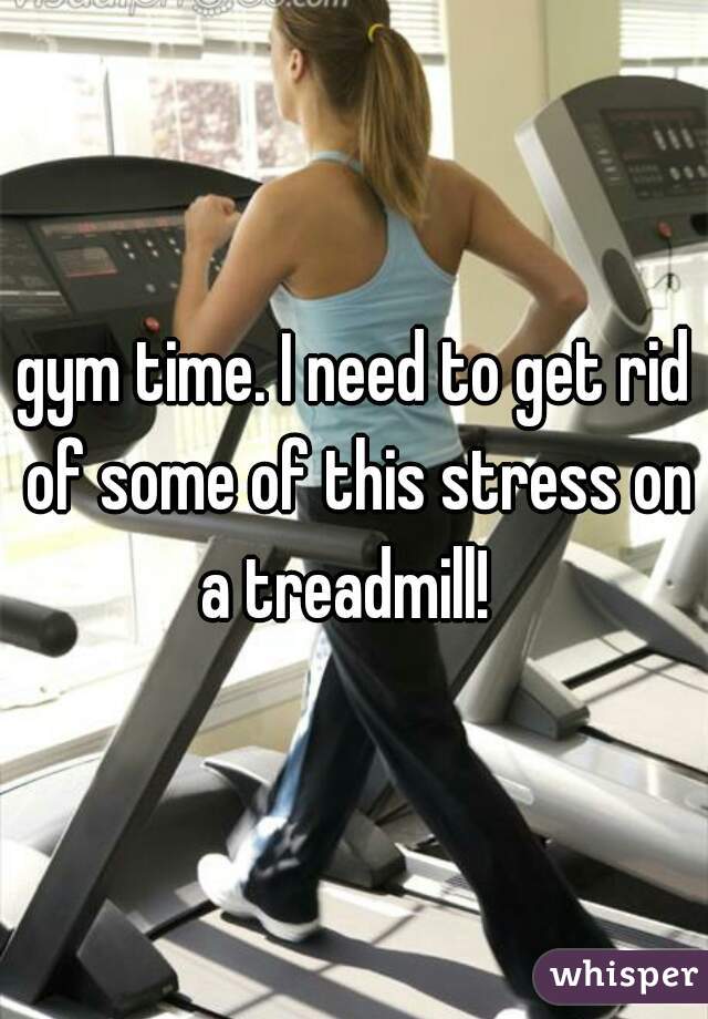 gym time. I need to get rid of some of this stress on a treadmill!  