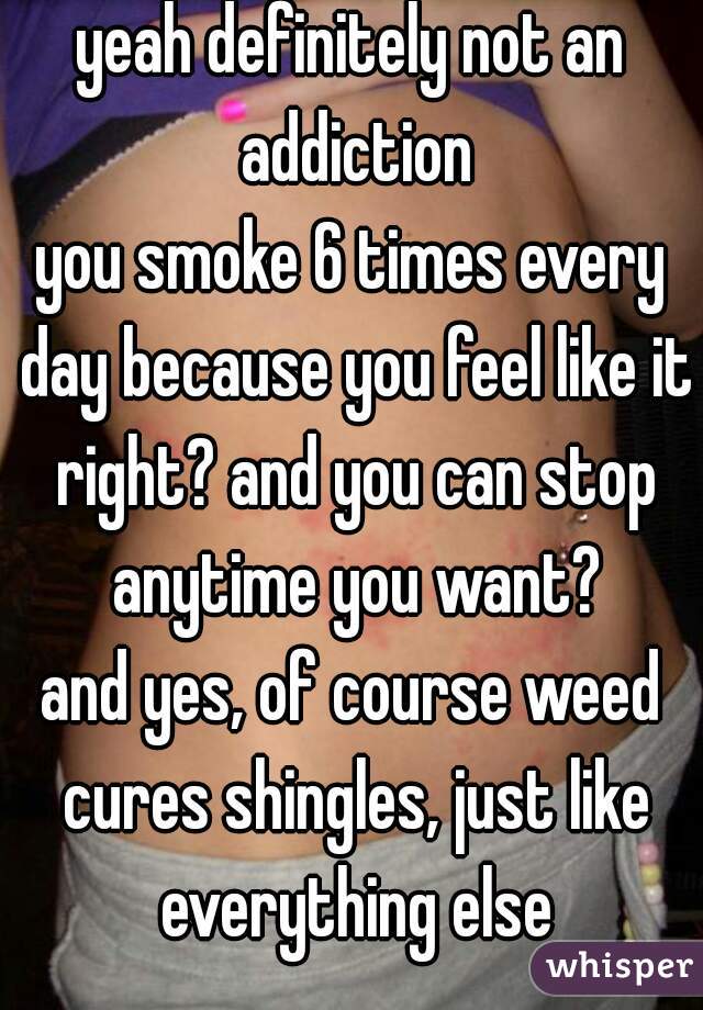 yeah definitely not an addiction
you smoke 6 times every day because you feel like it right? and you can stop anytime you want?
and yes, of course weed cures shingles, just like everything else
