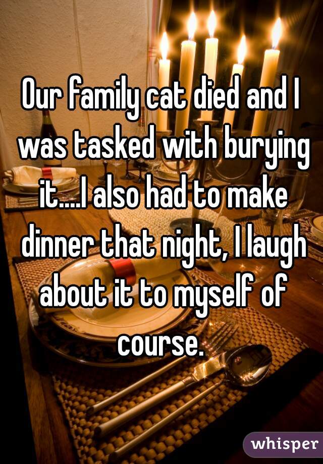 Our family cat died and I was tasked with burying it....I also had to make dinner that night, I laugh about it to myself of course. 