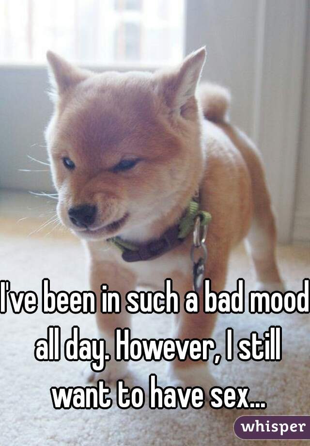 I've been in such a bad mood all day. However, I still want to have sex...