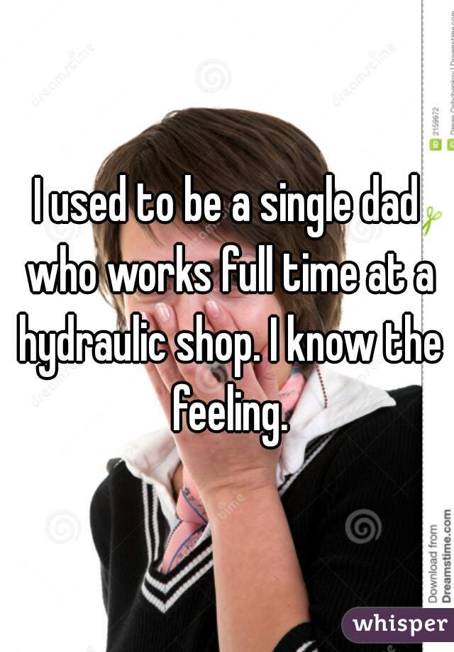 I used to be a single dad who works full time at a hydraulic shop. I know the feeling.