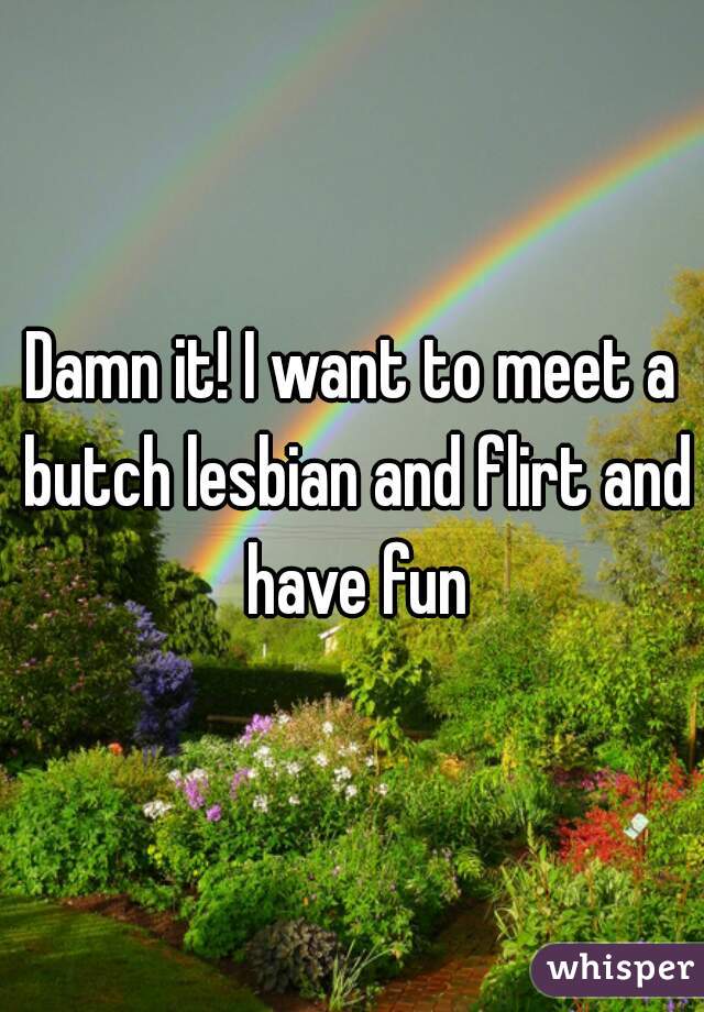 Damn it! I want to meet a butch lesbian and flirt and have fun