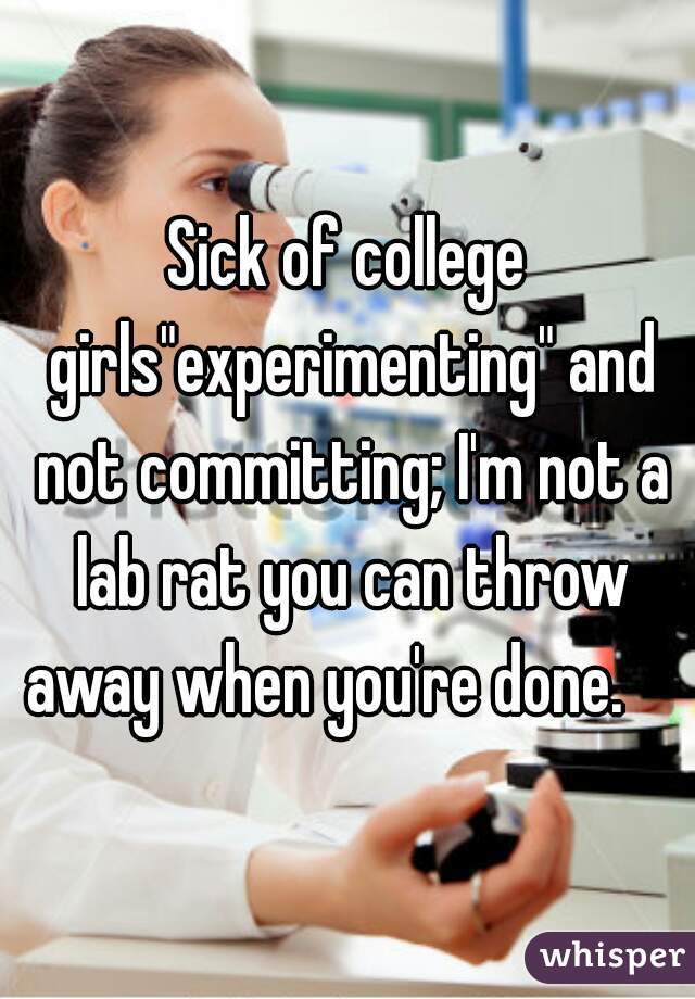 Sick of college girls"experimenting" and not committing; I'm not a lab rat you can throw away when you're done.    