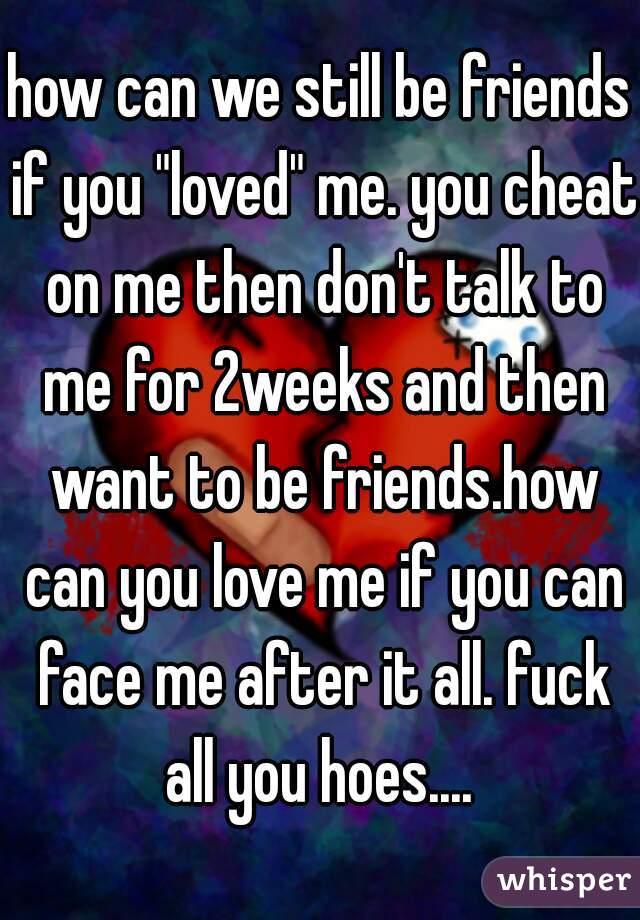 how can we still be friends if you "loved" me. you cheat on me then don't talk to me for 2weeks and then want to be friends.how can you love me if you can face me after it all. fuck all you hoes.... 
