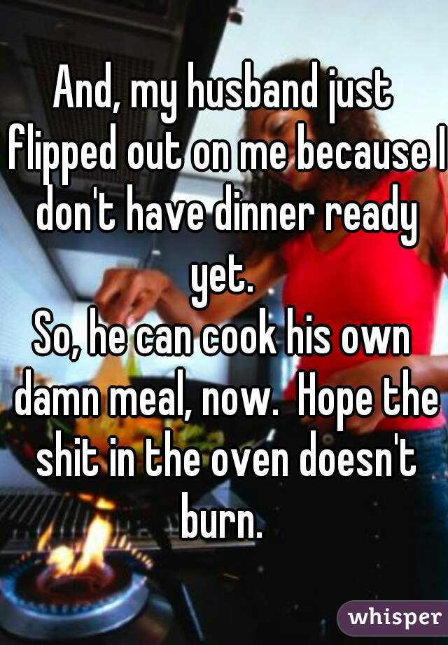 And, my husband just flipped out on me because I don't have dinner ready yet. 
 
So, he can cook his own damn meal, now.  Hope the shit in the oven doesn't burn. 