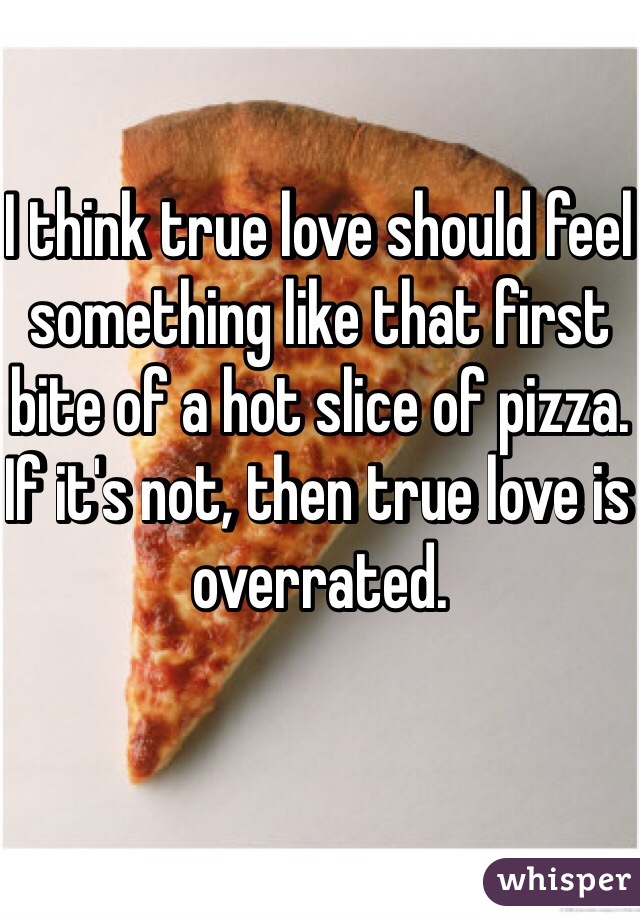I think true love should feel something like that first bite of a hot slice of pizza.
If it's not, then true love is overrated.