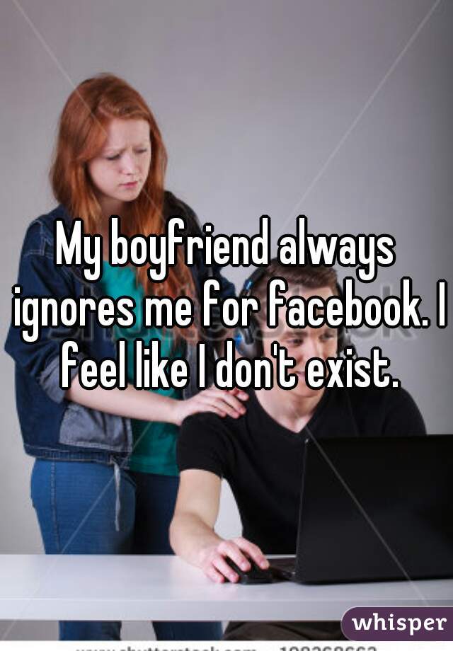 My boyfriend always ignores me for facebook. I feel like I don't exist.