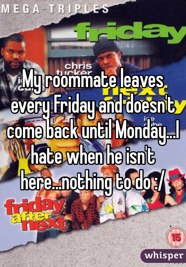 My roommate leaves every Friday and doesn't come back until Monday...I hate when he isn't here...nothing to do :/