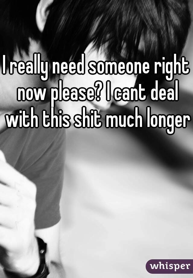 I really need someone right now please? I cant deal with this shit much longer