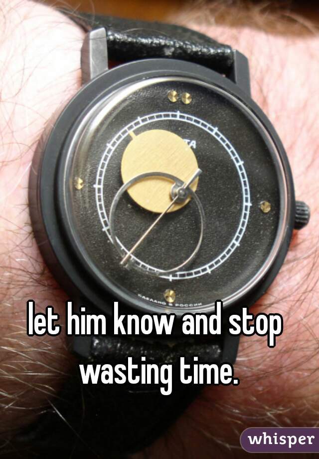 let him know and stop wasting time.