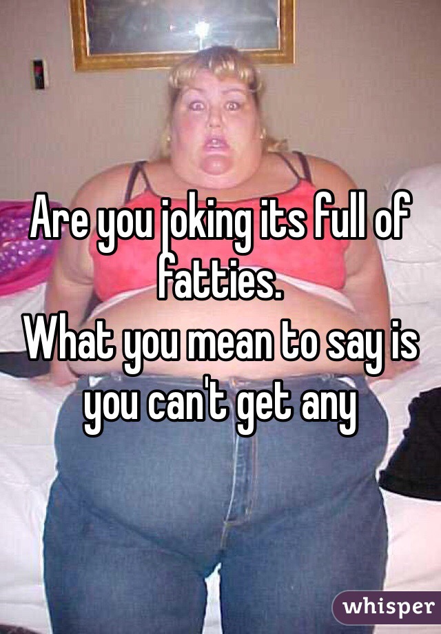 Are you joking its full of fatties.
What you mean to say is you can't get any
