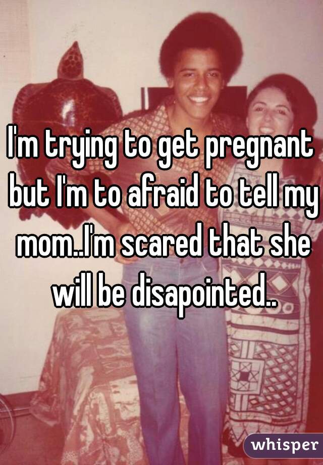 I'm trying to get pregnant but I'm to afraid to tell my mom..I'm scared that she will be disapointed..