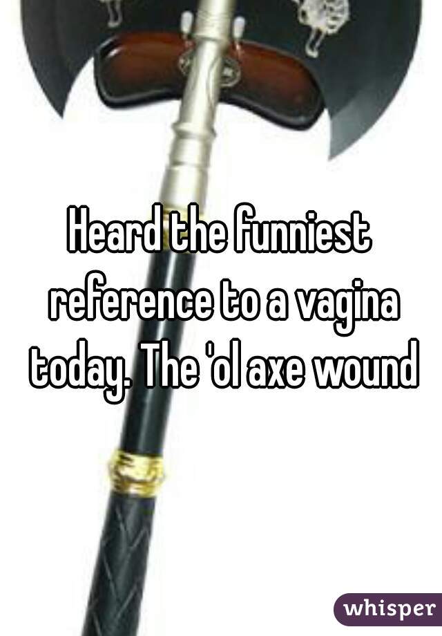 Heard the funniest reference to a vagina today. The 'ol axe wound